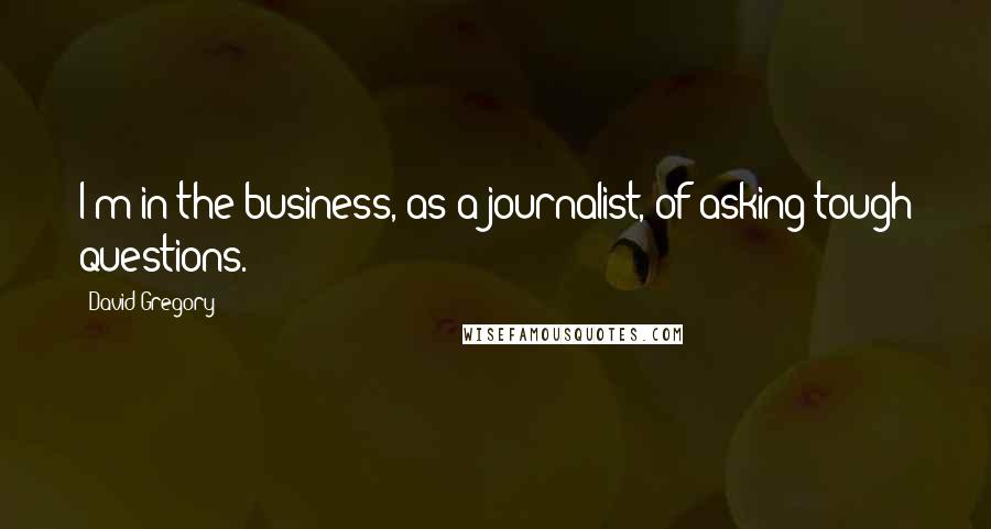 David Gregory Quotes: I'm in the business, as a journalist, of asking tough questions.