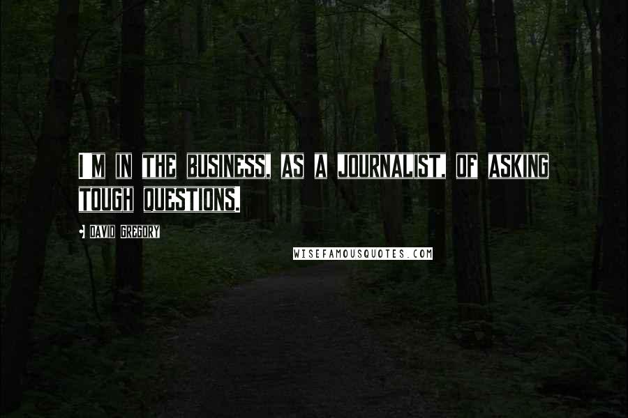 David Gregory Quotes: I'm in the business, as a journalist, of asking tough questions.