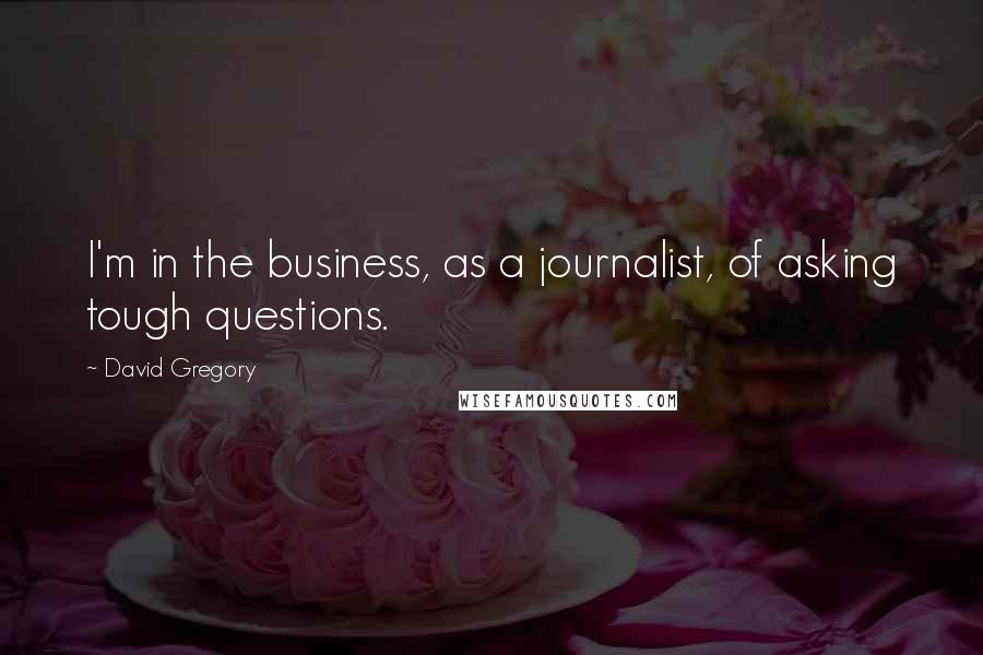 David Gregory Quotes: I'm in the business, as a journalist, of asking tough questions.