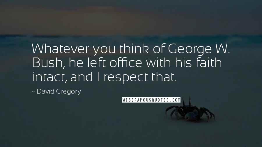 David Gregory Quotes: Whatever you think of George W. Bush, he left office with his faith intact, and I respect that.