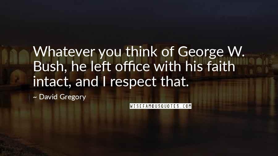 David Gregory Quotes: Whatever you think of George W. Bush, he left office with his faith intact, and I respect that.