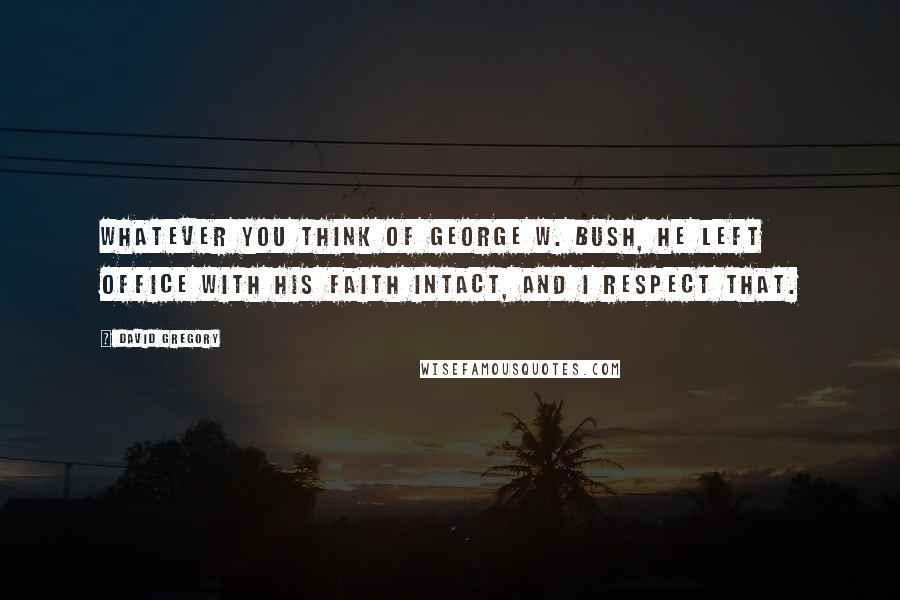 David Gregory Quotes: Whatever you think of George W. Bush, he left office with his faith intact, and I respect that.