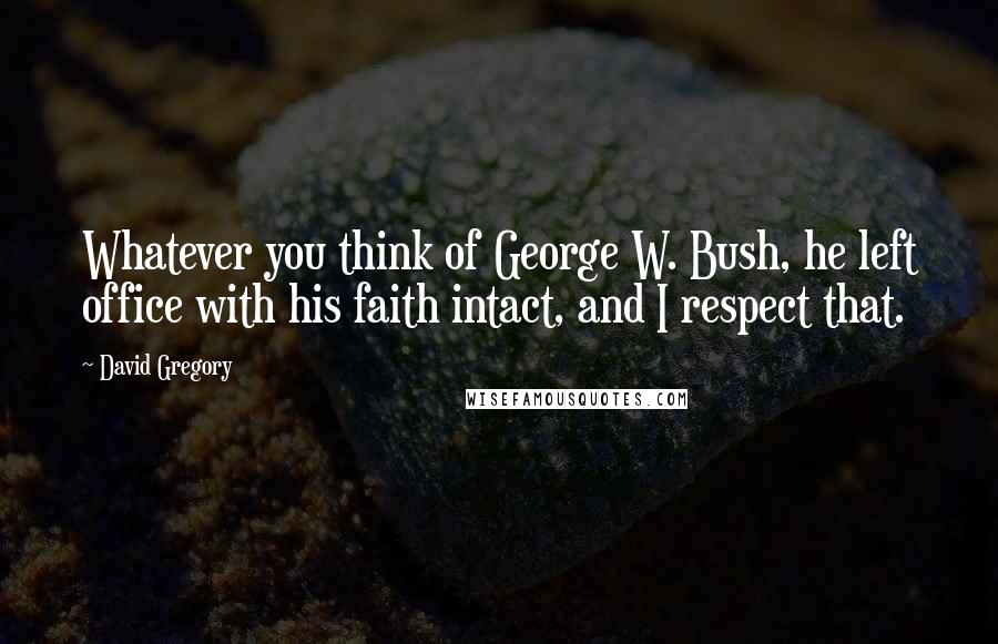 David Gregory Quotes: Whatever you think of George W. Bush, he left office with his faith intact, and I respect that.