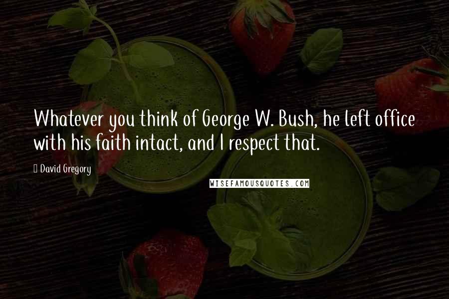 David Gregory Quotes: Whatever you think of George W. Bush, he left office with his faith intact, and I respect that.