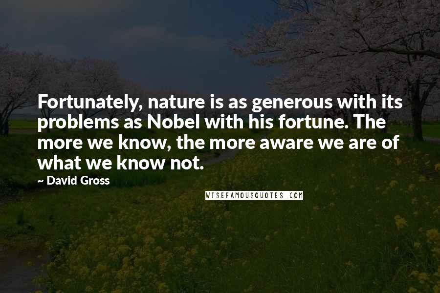 David Gross Quotes: Fortunately, nature is as generous with its problems as Nobel with his fortune. The more we know, the more aware we are of what we know not.