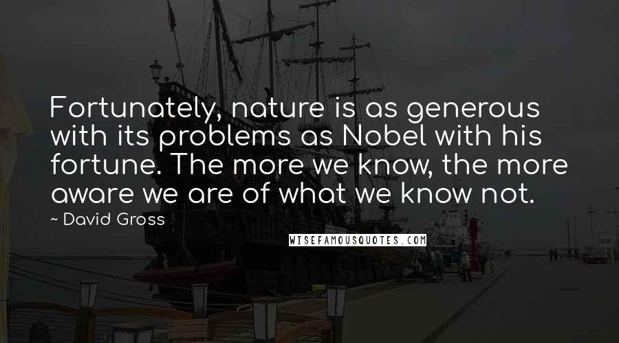David Gross Quotes: Fortunately, nature is as generous with its problems as Nobel with his fortune. The more we know, the more aware we are of what we know not.