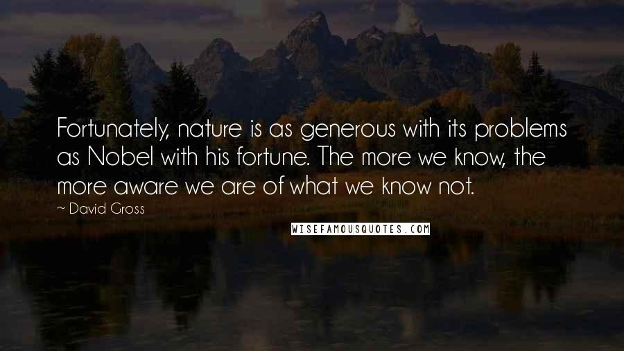 David Gross Quotes: Fortunately, nature is as generous with its problems as Nobel with his fortune. The more we know, the more aware we are of what we know not.