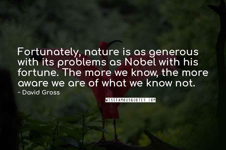 David Gross Quotes: Fortunately, nature is as generous with its problems as Nobel with his fortune. The more we know, the more aware we are of what we know not.