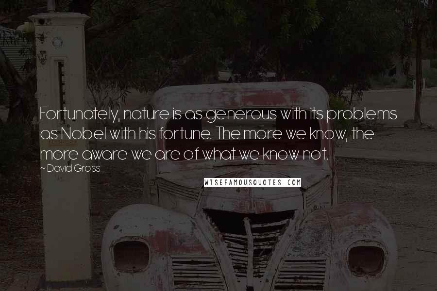 David Gross Quotes: Fortunately, nature is as generous with its problems as Nobel with his fortune. The more we know, the more aware we are of what we know not.