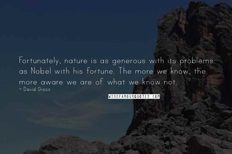 David Gross Quotes: Fortunately, nature is as generous with its problems as Nobel with his fortune. The more we know, the more aware we are of what we know not.