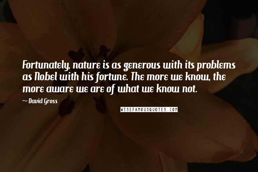 David Gross Quotes: Fortunately, nature is as generous with its problems as Nobel with his fortune. The more we know, the more aware we are of what we know not.