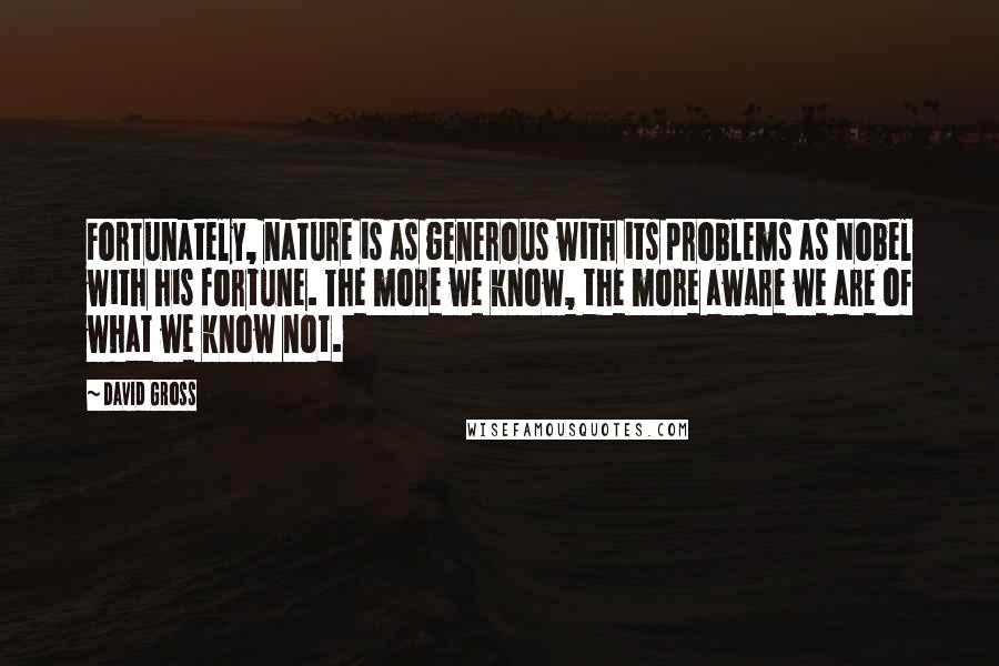 David Gross Quotes: Fortunately, nature is as generous with its problems as Nobel with his fortune. The more we know, the more aware we are of what we know not.