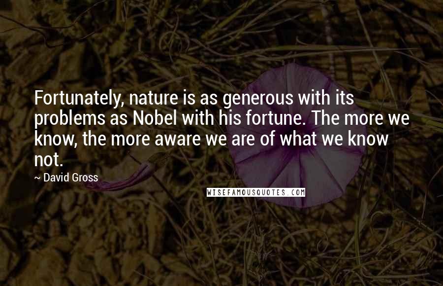 David Gross Quotes: Fortunately, nature is as generous with its problems as Nobel with his fortune. The more we know, the more aware we are of what we know not.