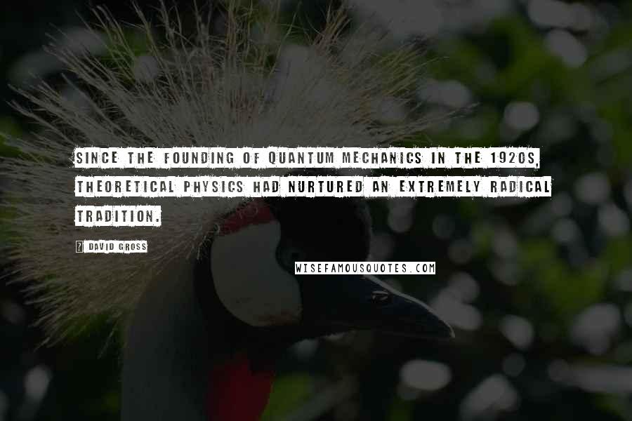 David Gross Quotes: Since the founding of quantum mechanics in the 1920s, theoretical physics had nurtured an extremely radical tradition.
