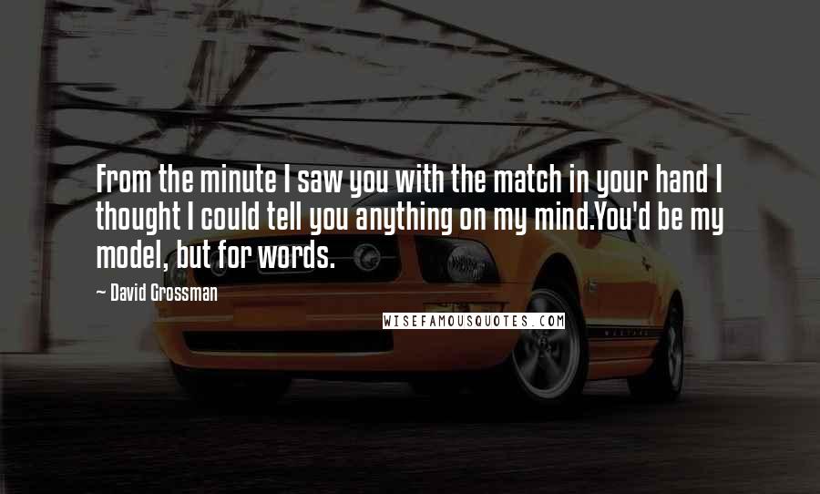 David Grossman Quotes: From the minute I saw you with the match in your hand I thought I could tell you anything on my mind.You'd be my model, but for words.