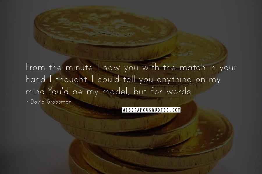 David Grossman Quotes: From the minute I saw you with the match in your hand I thought I could tell you anything on my mind.You'd be my model, but for words.