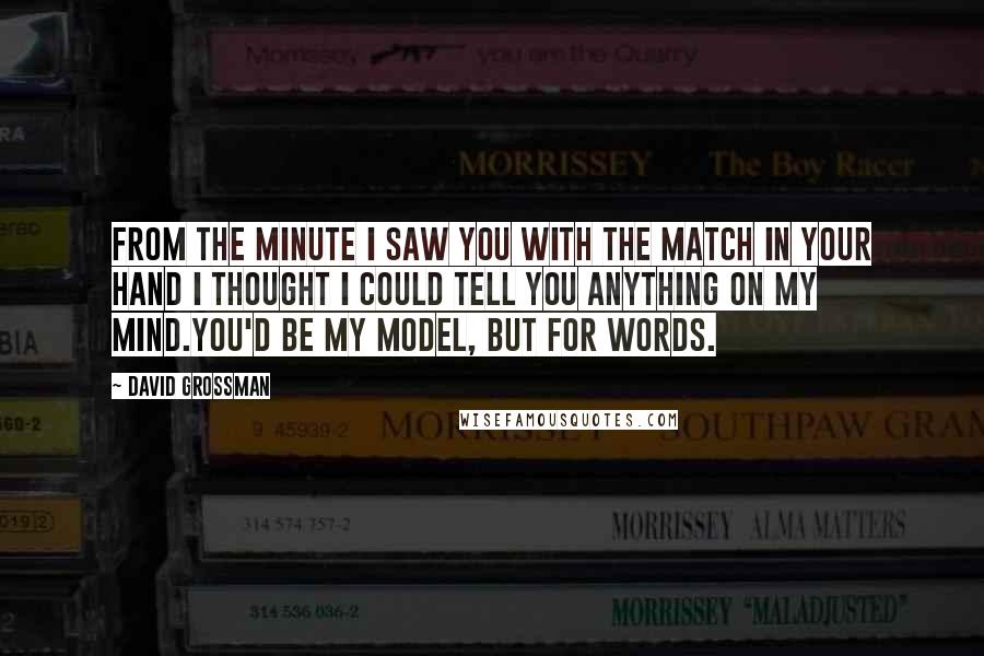 David Grossman Quotes: From the minute I saw you with the match in your hand I thought I could tell you anything on my mind.You'd be my model, but for words.