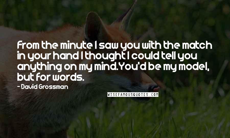 David Grossman Quotes: From the minute I saw you with the match in your hand I thought I could tell you anything on my mind.You'd be my model, but for words.