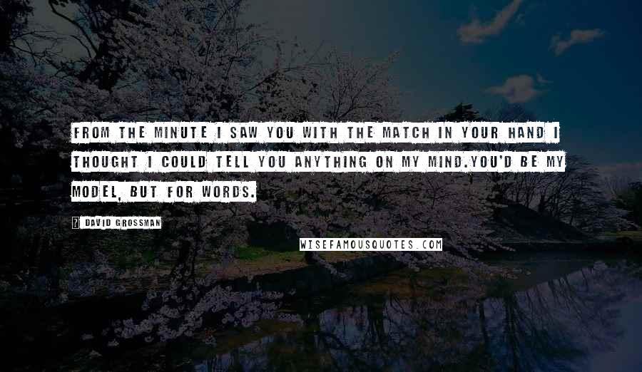 David Grossman Quotes: From the minute I saw you with the match in your hand I thought I could tell you anything on my mind.You'd be my model, but for words.