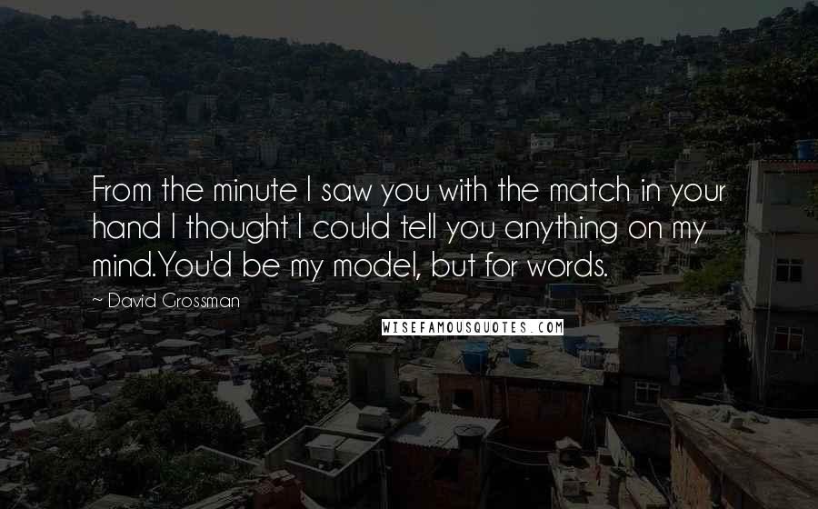 David Grossman Quotes: From the minute I saw you with the match in your hand I thought I could tell you anything on my mind.You'd be my model, but for words.