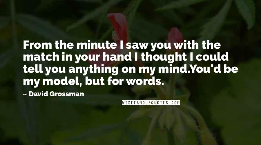 David Grossman Quotes: From the minute I saw you with the match in your hand I thought I could tell you anything on my mind.You'd be my model, but for words.