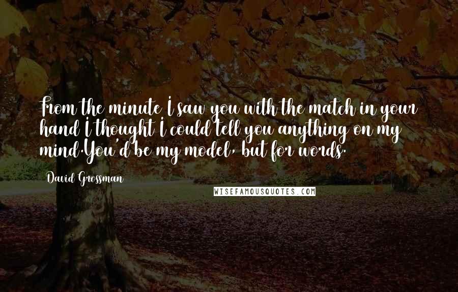 David Grossman Quotes: From the minute I saw you with the match in your hand I thought I could tell you anything on my mind.You'd be my model, but for words.