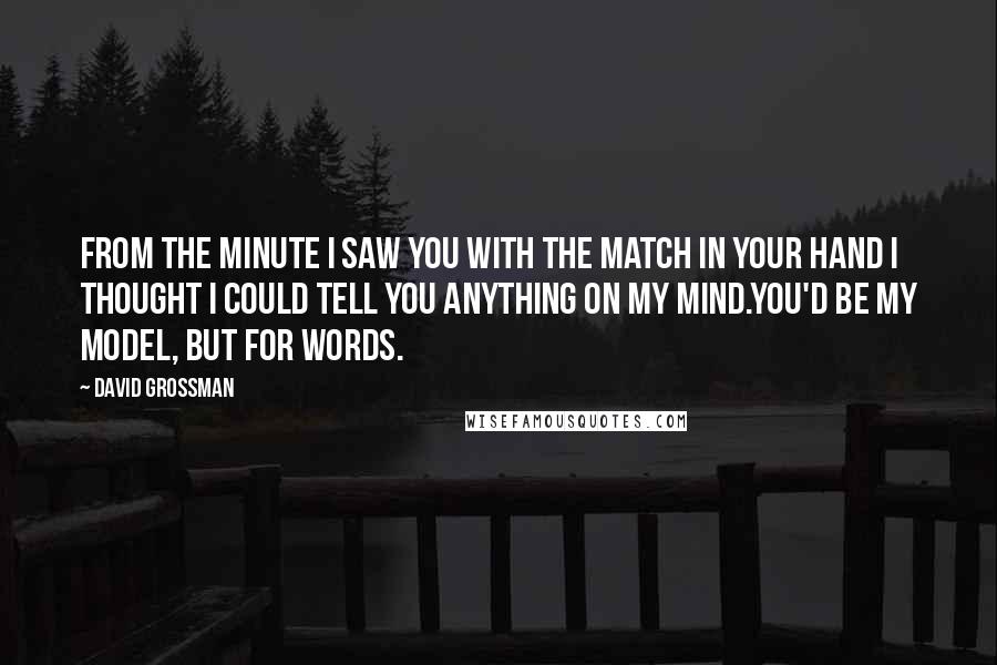 David Grossman Quotes: From the minute I saw you with the match in your hand I thought I could tell you anything on my mind.You'd be my model, but for words.