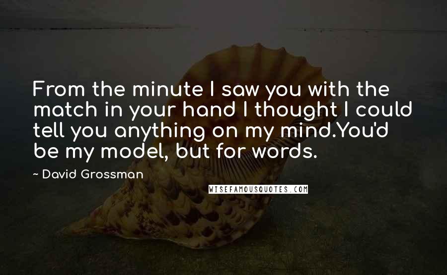 David Grossman Quotes: From the minute I saw you with the match in your hand I thought I could tell you anything on my mind.You'd be my model, but for words.