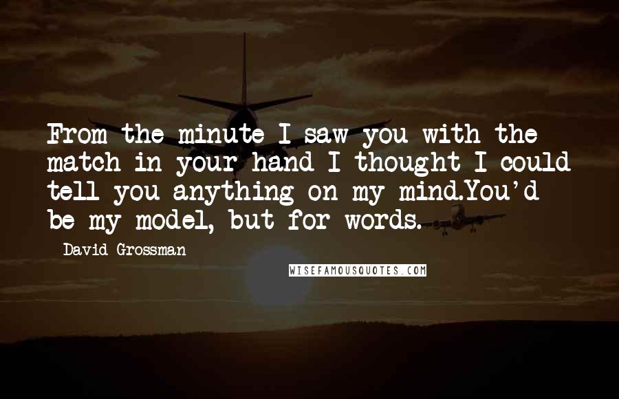David Grossman Quotes: From the minute I saw you with the match in your hand I thought I could tell you anything on my mind.You'd be my model, but for words.