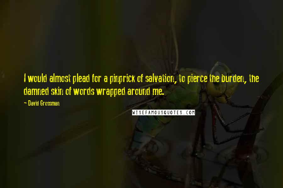 David Grossman Quotes: I would almost plead for a pinprick of salvation, to pierce the burden, the damned skin of words wrapped around me.