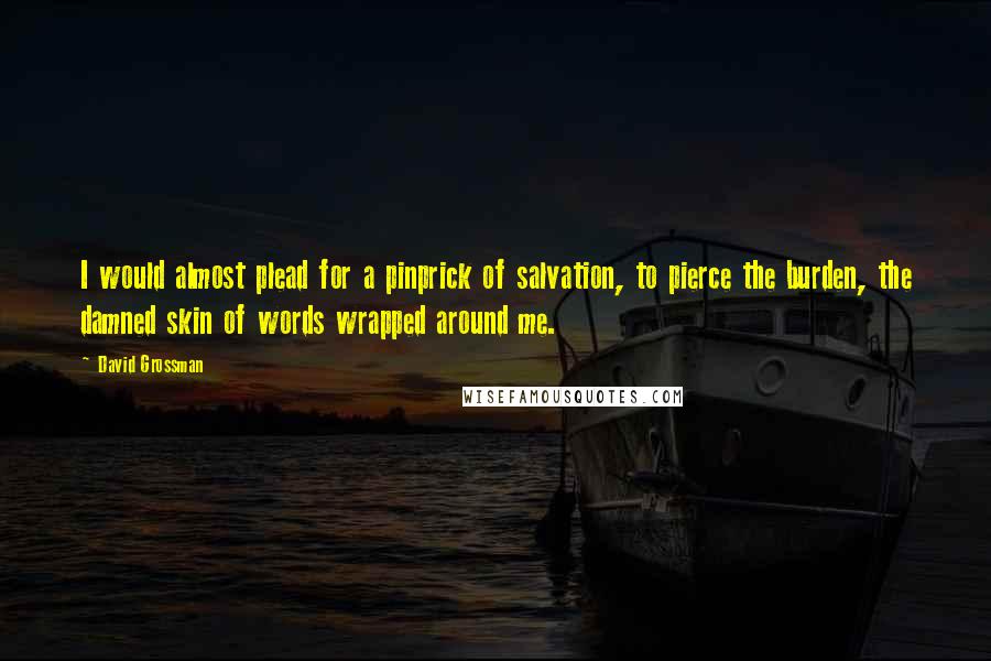 David Grossman Quotes: I would almost plead for a pinprick of salvation, to pierce the burden, the damned skin of words wrapped around me.