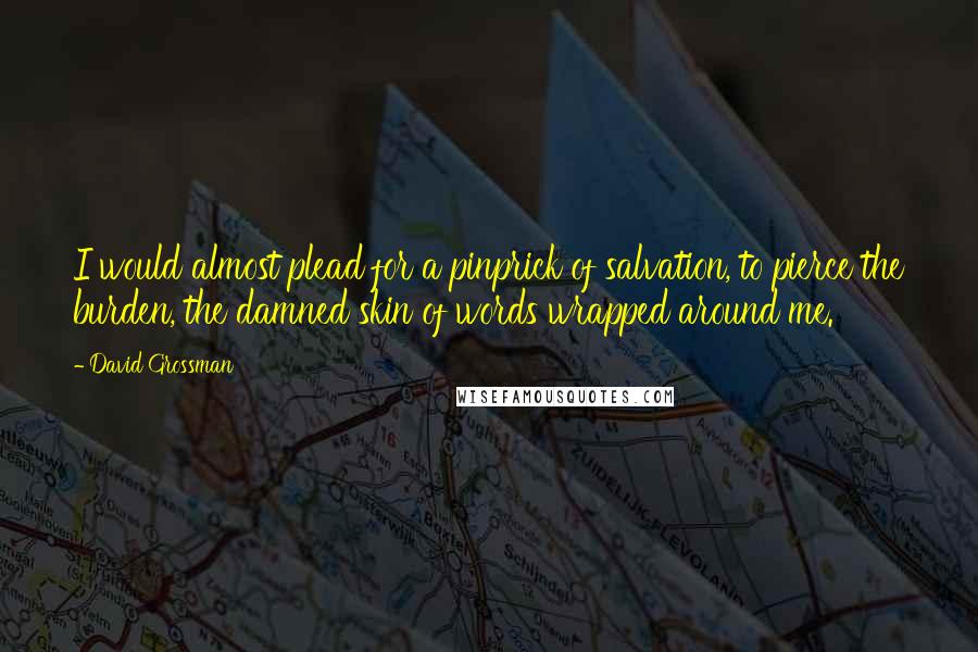 David Grossman Quotes: I would almost plead for a pinprick of salvation, to pierce the burden, the damned skin of words wrapped around me.