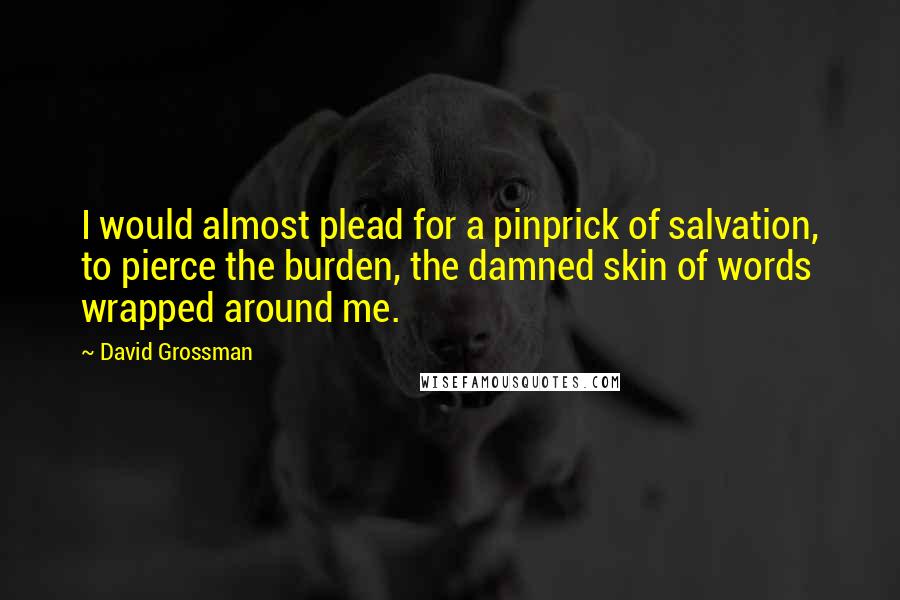 David Grossman Quotes: I would almost plead for a pinprick of salvation, to pierce the burden, the damned skin of words wrapped around me.