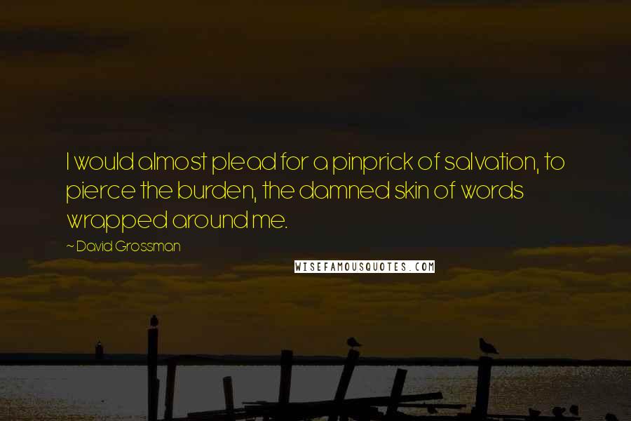 David Grossman Quotes: I would almost plead for a pinprick of salvation, to pierce the burden, the damned skin of words wrapped around me.