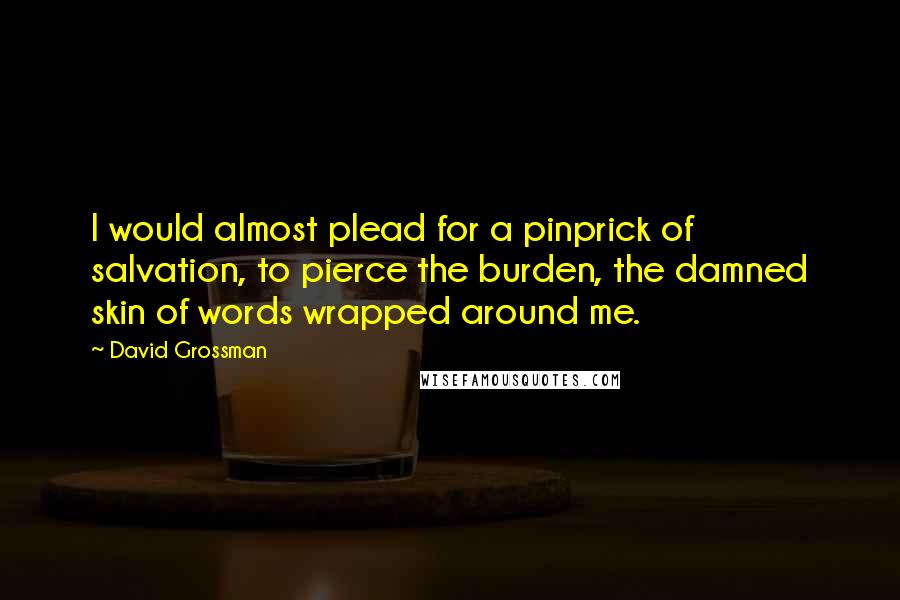 David Grossman Quotes: I would almost plead for a pinprick of salvation, to pierce the burden, the damned skin of words wrapped around me.