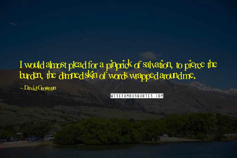 David Grossman Quotes: I would almost plead for a pinprick of salvation, to pierce the burden, the damned skin of words wrapped around me.