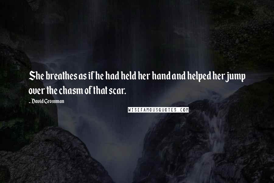 David Grossman Quotes: She breathes as if he had held her hand and helped her jump over the chasm of that scar.