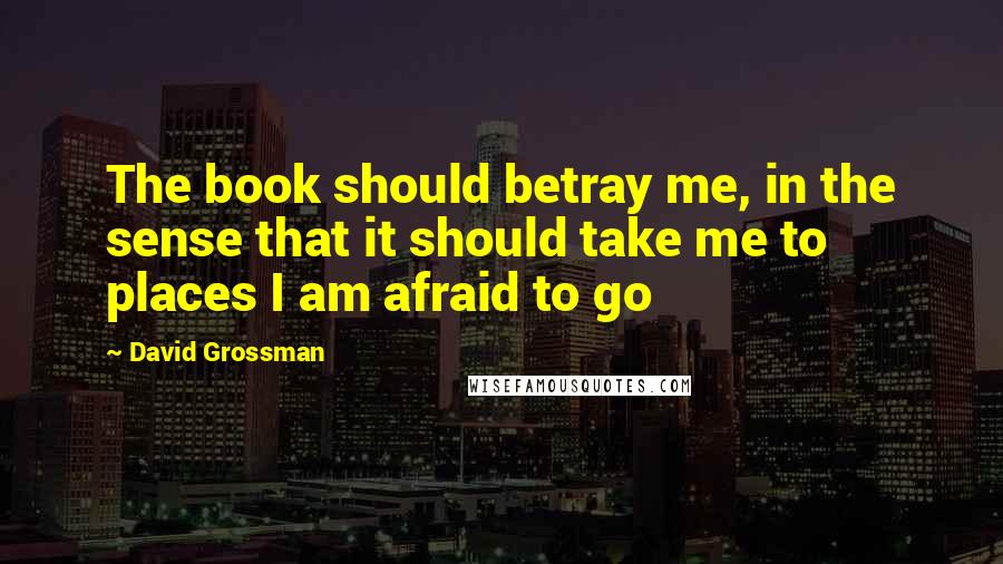 David Grossman Quotes: The book should betray me, in the sense that it should take me to places I am afraid to go