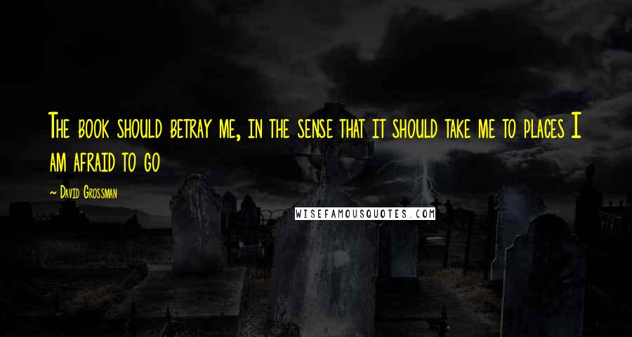 David Grossman Quotes: The book should betray me, in the sense that it should take me to places I am afraid to go