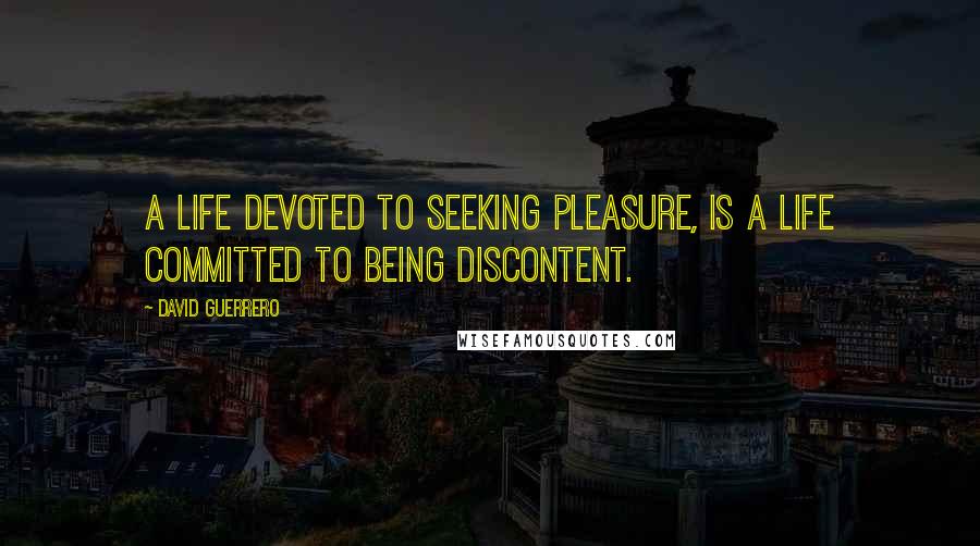 David Guerrero Quotes: A life devoted to seeking pleasure, is a life committed to being discontent.