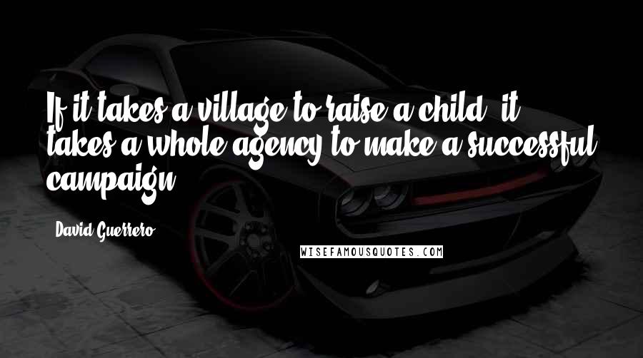 David Guerrero Quotes: If it takes a village to raise a child, it takes a whole agency to make a successful campaign.