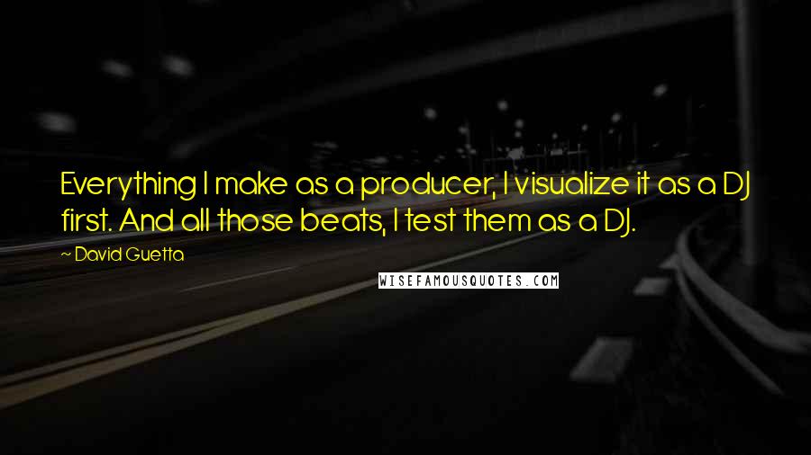 David Guetta Quotes: Everything I make as a producer, I visualize it as a DJ first. And all those beats, I test them as a DJ.