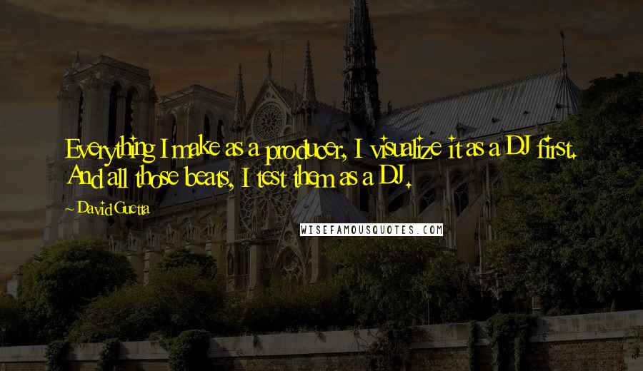 David Guetta Quotes: Everything I make as a producer, I visualize it as a DJ first. And all those beats, I test them as a DJ.