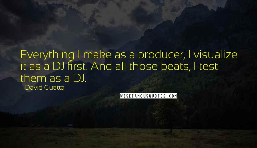 David Guetta Quotes: Everything I make as a producer, I visualize it as a DJ first. And all those beats, I test them as a DJ.