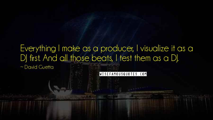 David Guetta Quotes: Everything I make as a producer, I visualize it as a DJ first. And all those beats, I test them as a DJ.