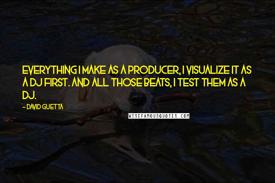 David Guetta Quotes: Everything I make as a producer, I visualize it as a DJ first. And all those beats, I test them as a DJ.