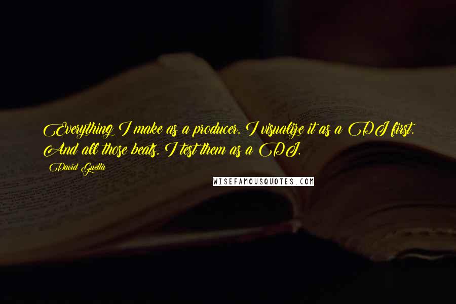 David Guetta Quotes: Everything I make as a producer, I visualize it as a DJ first. And all those beats, I test them as a DJ.
