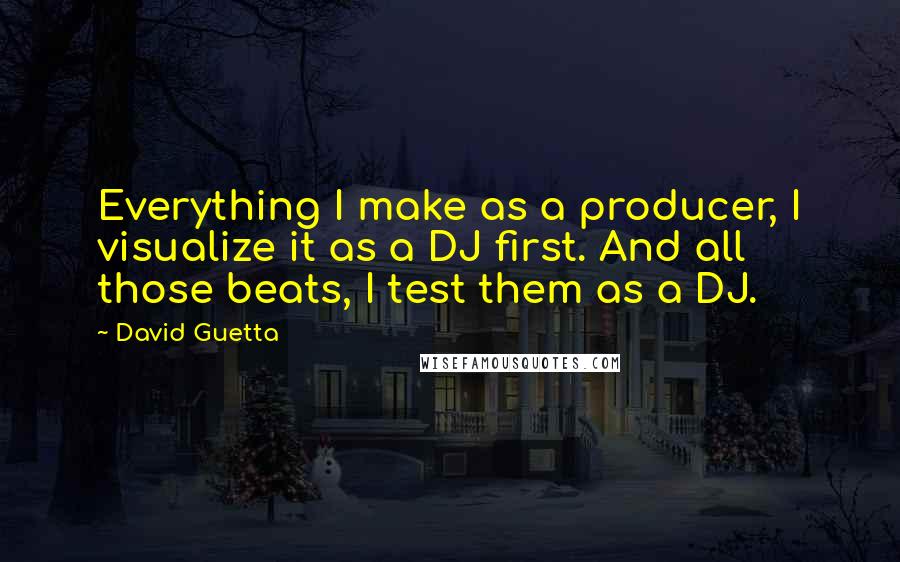 David Guetta Quotes: Everything I make as a producer, I visualize it as a DJ first. And all those beats, I test them as a DJ.