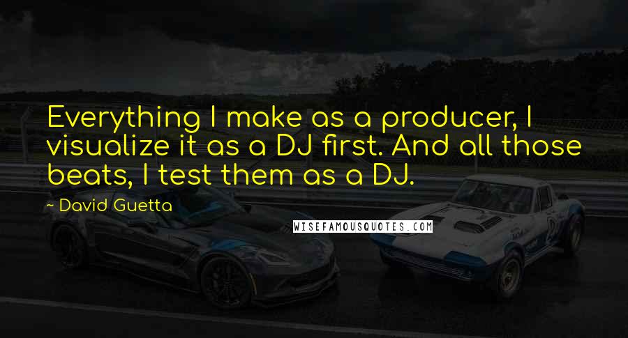 David Guetta Quotes: Everything I make as a producer, I visualize it as a DJ first. And all those beats, I test them as a DJ.