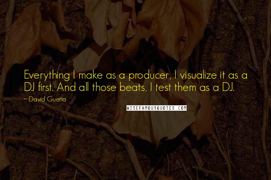 David Guetta Quotes: Everything I make as a producer, I visualize it as a DJ first. And all those beats, I test them as a DJ.